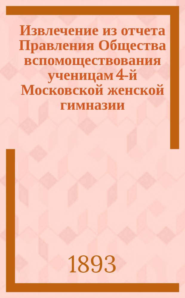 Извлечение из отчета Правления Общества вспомоществования ученицам 4-й Московской женской гимназии... ... за 9-й год его существования, т. е. с 30 сентября 1892 г. по 30 сентября 1893 г.