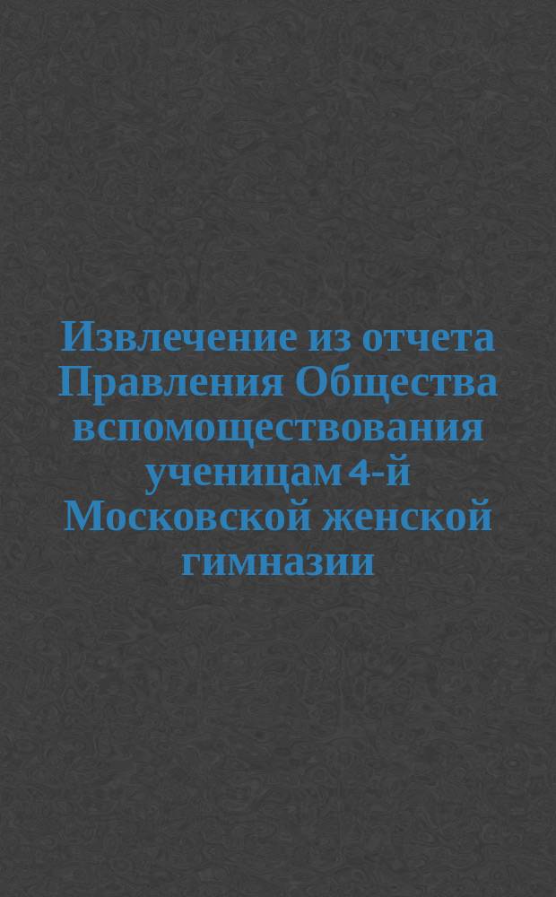 Извлечение из отчета Правления Общества вспомоществования ученицам 4-й Московской женской гимназии... ... за 10-й год его существования, т. е. с 30 сентября 1893 г. по 30 сентября 1894 г.
