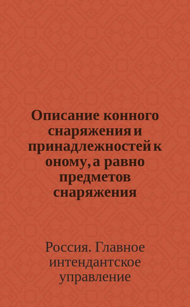 Описание конного снаряжения и принадлежностей к оному, а равно предметов снаряжения: котелка и плаща-палатки для нижних чинов кавалерии и конской артиллерии: (В отмену приказа по Воен. ведомству 1871 г. № 230 и циркуляра Глав. штаба 1871 г. № 322); Описание конского снаряжения, с принадлежностями для генералов, штаб- и обер-офицеров кавалерийских и конно-артиллерийских частей, а равно числящихся в этих частях и состоящих по кавалерии и конной артиллерии: (В отмену и в дополнение приказов по Воен. вед. 1871 г. № 230 и 1882 г. № 363) и др. описания