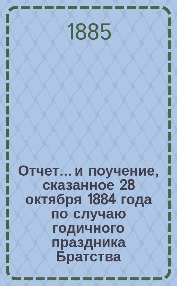 Отчет... и поучение, сказанное 28 октября 1884 года по случаю годичного праздника Братства. ... с 1897 г. окт. 24 по 24 окт. 1898 г.