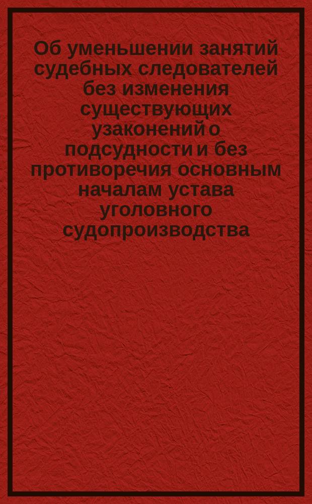 [Об уменьшении занятий судебных следователей без изменения существующих узаконений о подсудности и без противоречия основным началам устава уголовного судопроизводства]