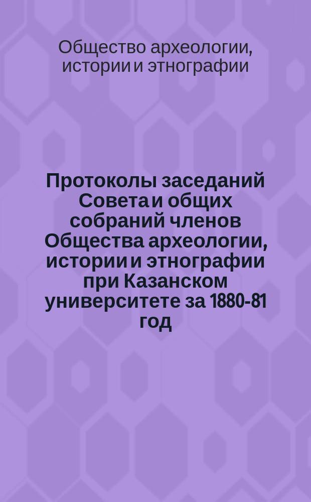 Протоколы заседаний Совета и общих собраний членов Общества археологии, истории и этнографии при Казанском университете за 1880-81 год