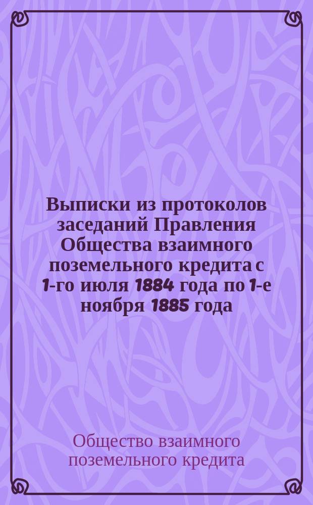 !Выписки из протоколов заседаний Правления Общества взаимного поземельного кредита с 1-го июля 1884 года по 1-е ноября 1885 года, представляющие наибольший интерес для гг. заемщиков и доклады Харьковского отделения и Поверочной комиссии Харьковскому окружному собранию 1885 года