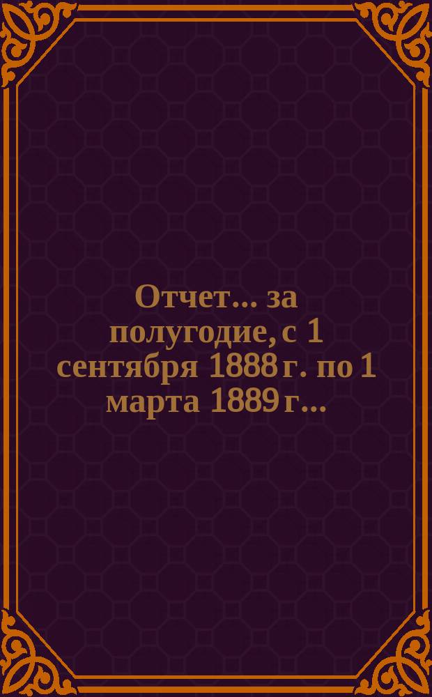 Отчет... ... за полугодие, с 1 сентября 1888 г. по 1 марта 1889 г. ...