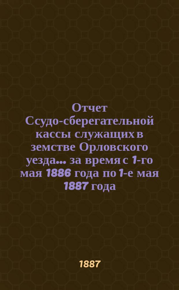 Отчет Ссудо-сберегательной кассы служащих в земстве Орловского уезда... за время с 1-го мая 1886 года по 1-е мая 1887 года