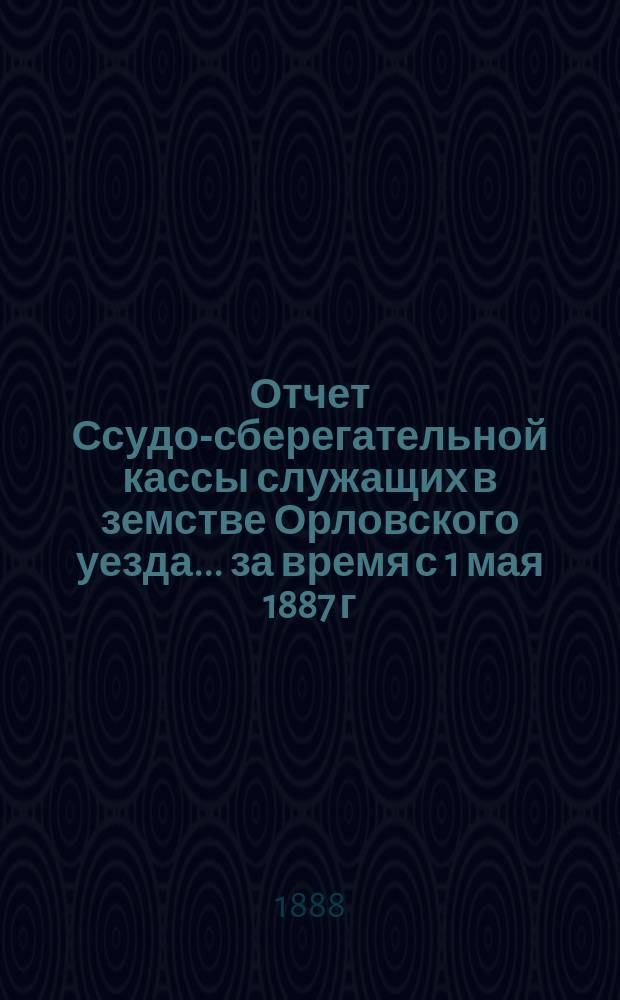 Отчет Ссудо-сберегательной кассы служащих в земстве Орловского уезда... за время с 1 мая 1887 г. по 1 июля 1888 г.