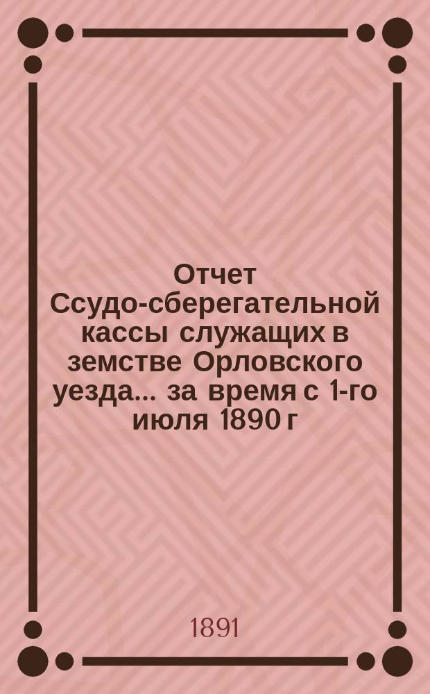 Отчет Ссудо-сберегательной кассы служащих в земстве Орловского уезда... за время с 1-го июля 1890 г. по 1-е июля 1891 г.