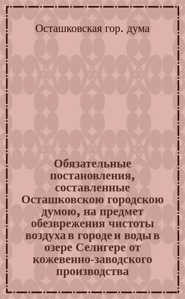 Обязательные постановления, составленные Осташковскою городскою думою, на предмет обезврежения чистоты воздуха в городе и воды в озере Селигере от кожевенно-заводского производства