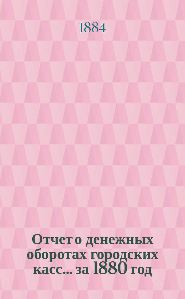 Отчет о денежных оборотах городских касс... ... за 1880 год