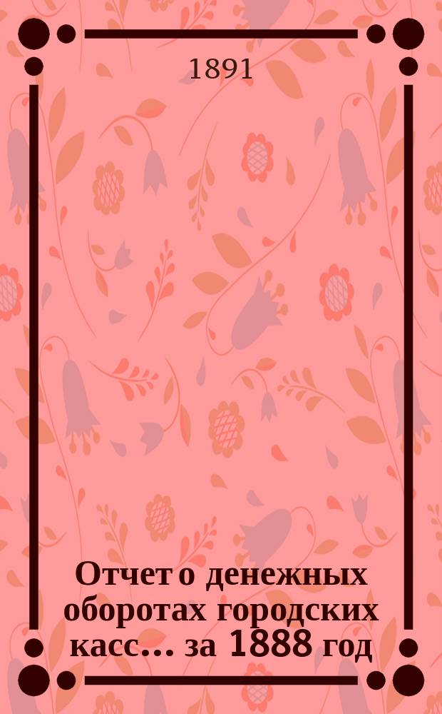 Отчет о денежных оборотах городских касс... ... за 1888 год