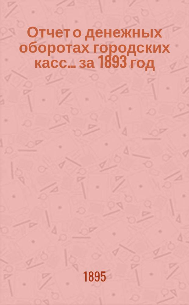 Отчет о денежных оборотах городских касс... ... за 1893 год