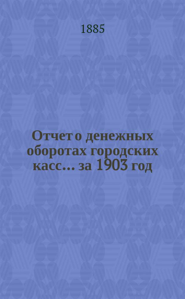 Отчет о денежных оборотах городских касс... ... за 1903 год