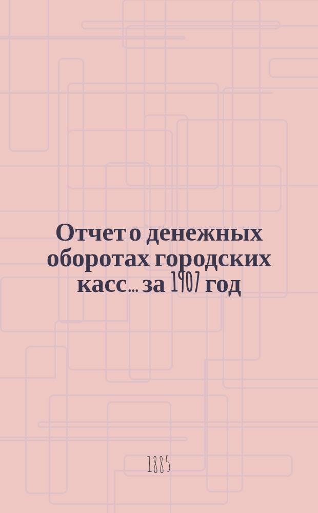 Отчет о денежных оборотах городских касс... ... за 1907 год