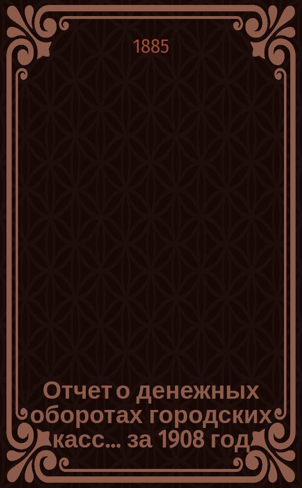 Отчет о денежных оборотах городских касс... ... за 1908 год