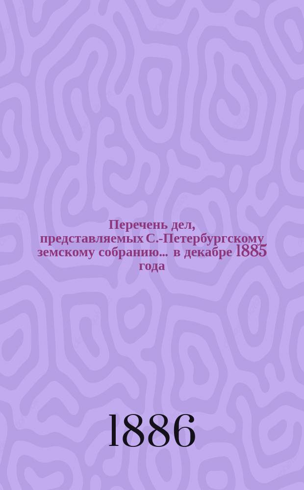 Перечень дел, представляемых С.-Петербургскому земскому собранию... ... в декабре 1885 года