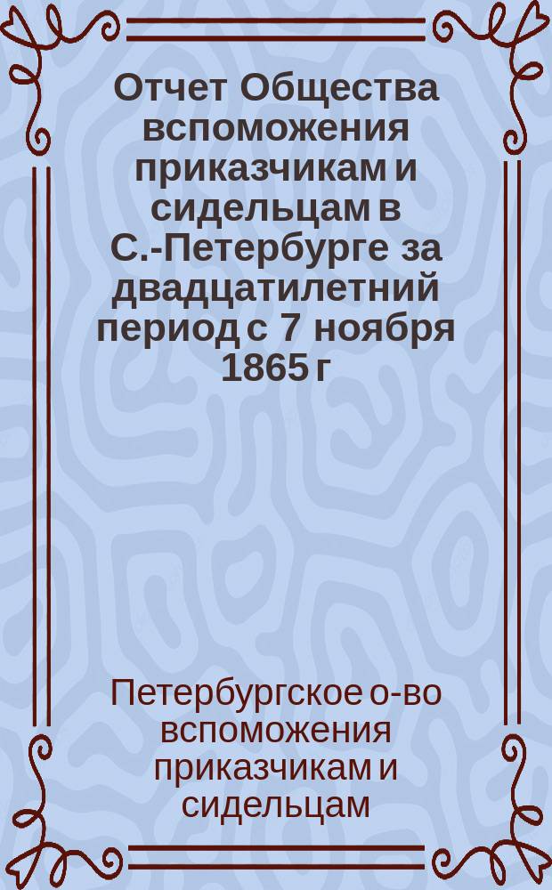 Отчет Общества вспоможения приказчикам и сидельцам в С.-Петербурге за двадцатилетний период с 7 ноября 1865 г. по 31 октября 1885 г.