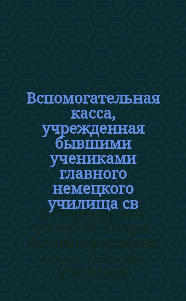 Вспомогательная касса, учрежденная бывшими учениками главного немецкого училища св. Петра в С.-Петербурге в память столетнего юбилея оного