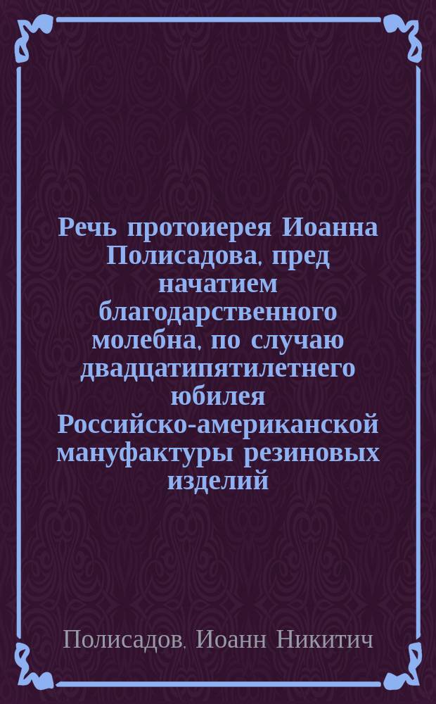 Речь протоиерея Иоанна Полисадова, пред начатием благодарственного молебна, по случаю двадцатипятилетнего юбилея Российско-американской мануфактуры резиновых изделий, 28 июня 1885 года