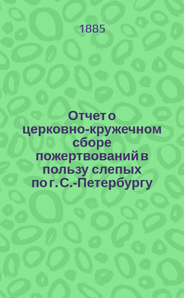 Отчет о церковно-кружечном сборе пожертвований в пользу слепых по г. С.-Петербургу...