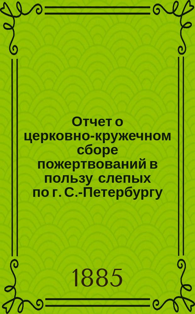 Отчет о церковно-кружечном сборе пожертвований в пользу слепых по г. С.-Петербургу... ... за 1881-85 гг.