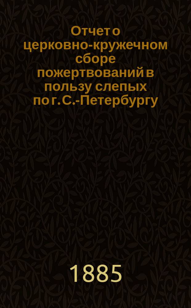 Отчет о церковно-кружечном сборе пожертвований в пользу слепых по г. С.-Петербургу... ... за 1888 год