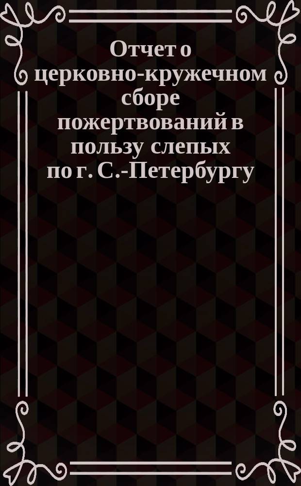 Отчет о церковно-кружечном сборе пожертвований в пользу слепых по г. С.-Петербургу... ... за 1891 год