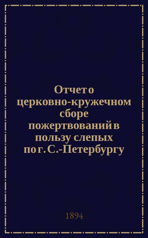 Отчет о церковно-кружечном сборе пожертвований в пользу слепых по г. С.-Петербургу... ... за 1893 год