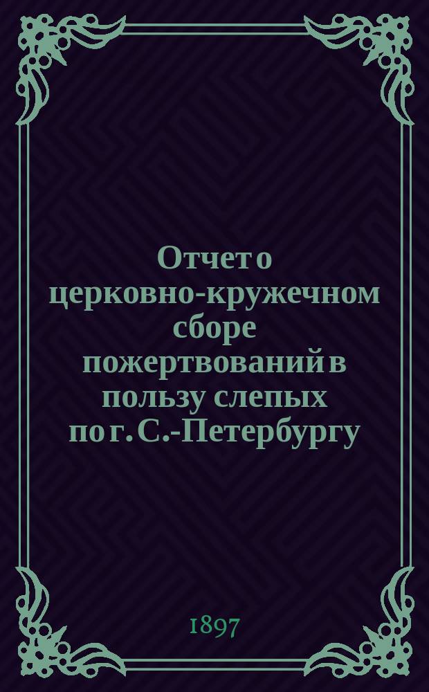 Отчет о церковно-кружечном сборе пожертвований в пользу слепых по г. С.-Петербургу... ... за 1896 г.