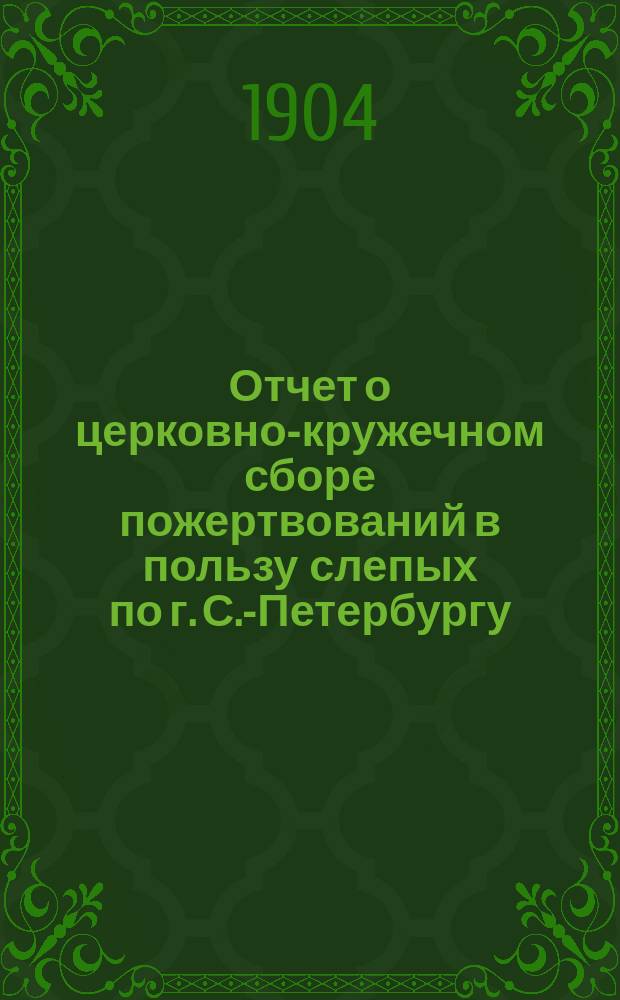 Отчет о церковно-кружечном сборе пожертвований в пользу слепых по г. С.-Петербургу... ... за 1903 год