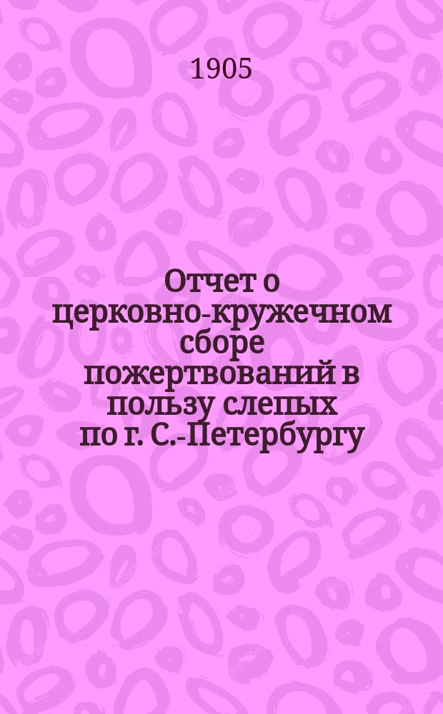 Отчет о церковно-кружечном сборе пожертвований в пользу слепых по г. С.-Петербургу... ... за 1904 год