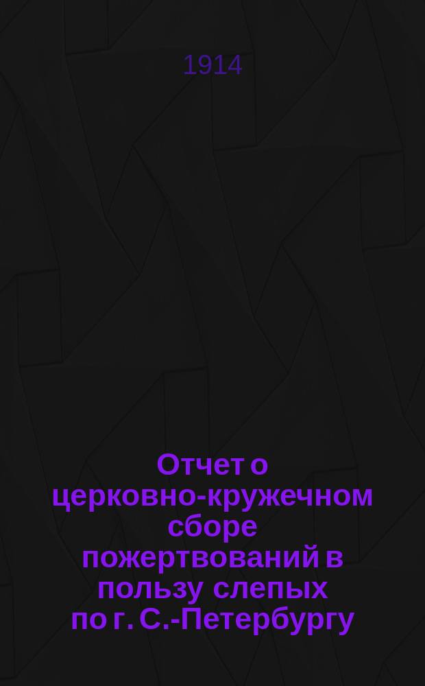 Отчет о церковно-кружечном сборе пожертвований в пользу слепых по г. С.-Петербургу... ... за 1913 год