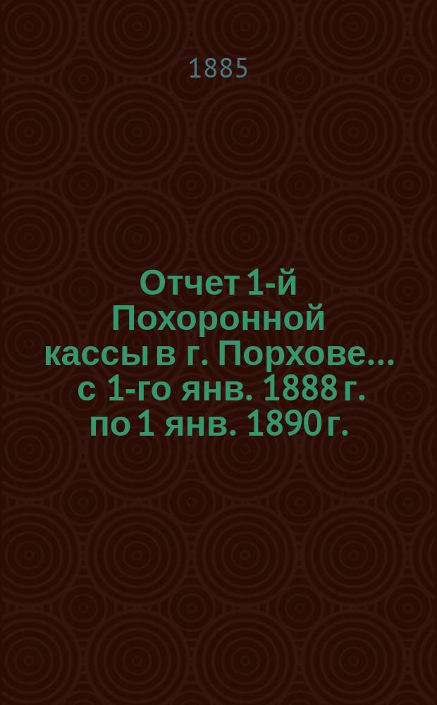 Отчет 1-й Похоронной кассы в г. Порхове... ... с 1-го янв. 1888 г. по 1 янв. 1890 г.