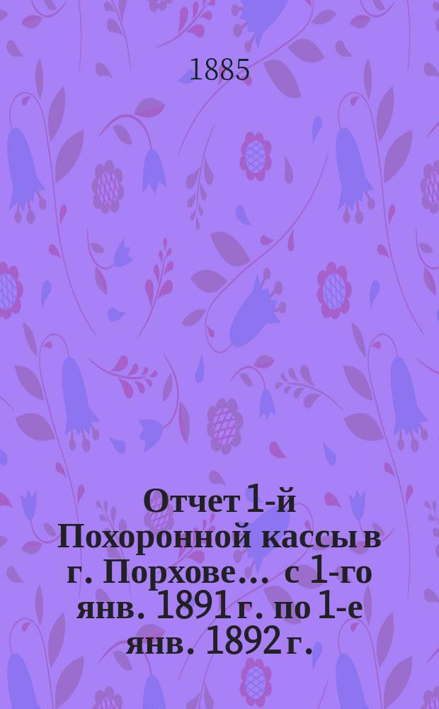Отчет 1-й Похоронной кассы в г. Порхове... ... с 1-го янв. 1891 г. по 1-е янв. 1892 г.