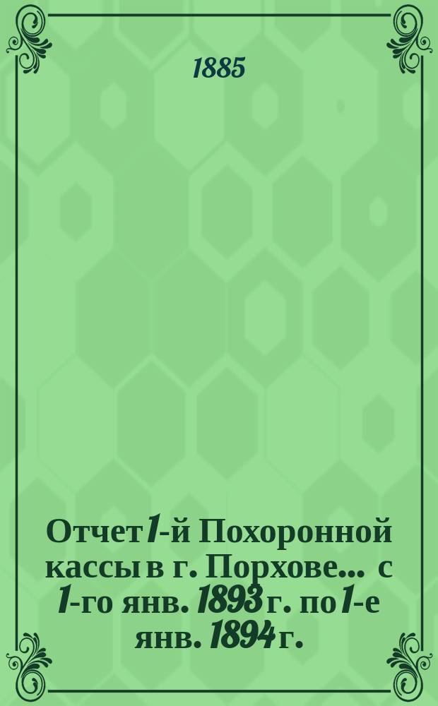 Отчет 1-й Похоронной кассы в г. Порхове... ... с 1-го янв. 1893 г. по 1-е янв. 1894 г.