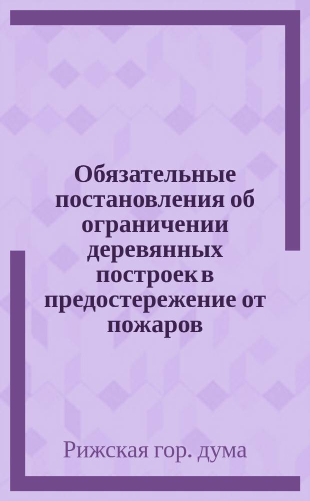 Обязательные постановления об ограничении деревянных построек в предостережение от пожаров, изданные Рижскою городскою думою 4 марта 1885 года