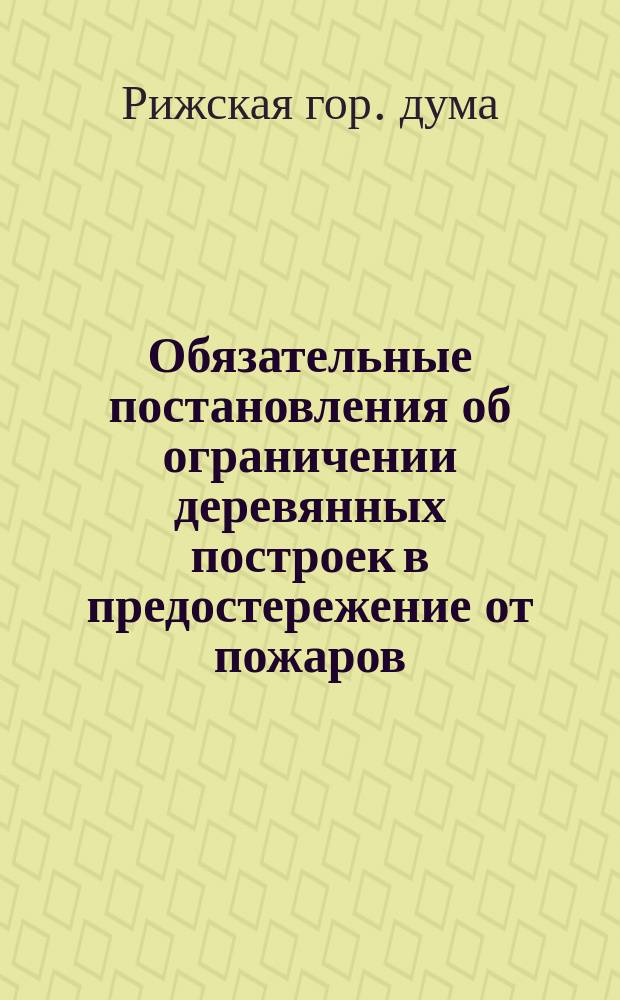 Обязательные постановления об ограничении деревянных построек в предостережение от пожаров, изданные Рижскою городскою думою 4 марта 1885 года