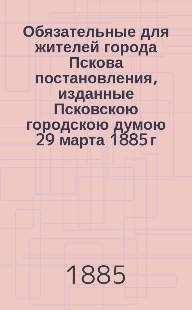 Обязательные для жителей города Пскова постановления, изданные Псковскою городскою думою 29 марта 1885 г. на основании 103 ст. Город. положения...