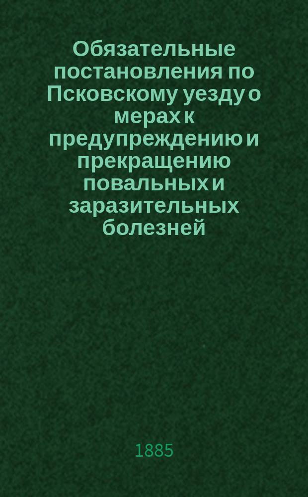 Обязательные постановления по Псковскому уезду о мерах к предупреждению и прекращению повальных и заразительных болезней, изданные Особым совещанием на основании § 6 утвержденных 9 марта 1879 г. временных правил, которые должны быть введены в действие с 1 апреля 1880 г., со всеми изменениями и дополнениями по 1 марта 1885 года