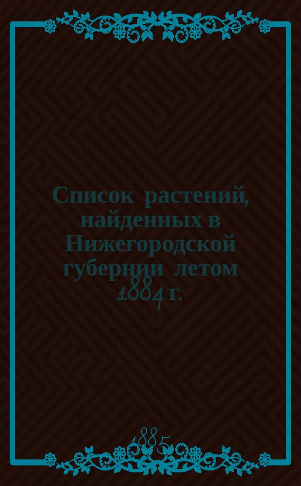 Список растений, найденных в Нижегородской губернии летом 1884 г. : (Доп. к брош. "Растения Нижегородской губернии")