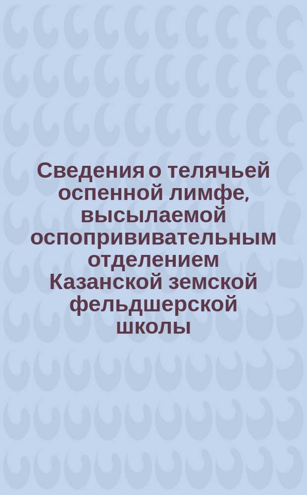 Сведения о телячьей оспенной лимфе, высылаемой оспопрививательным отделением Казанской земской фельдшерской школы