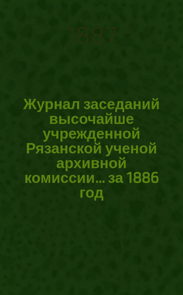 Журнал заседаний высочайше учрежденной Рязанской ученой архивной комиссии... ... за 1886 год