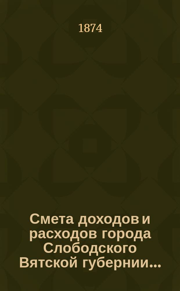 Смета доходов и расходов города Слободского Вятской губернии.. : С прил. на 1874 год. [2-й раздел]