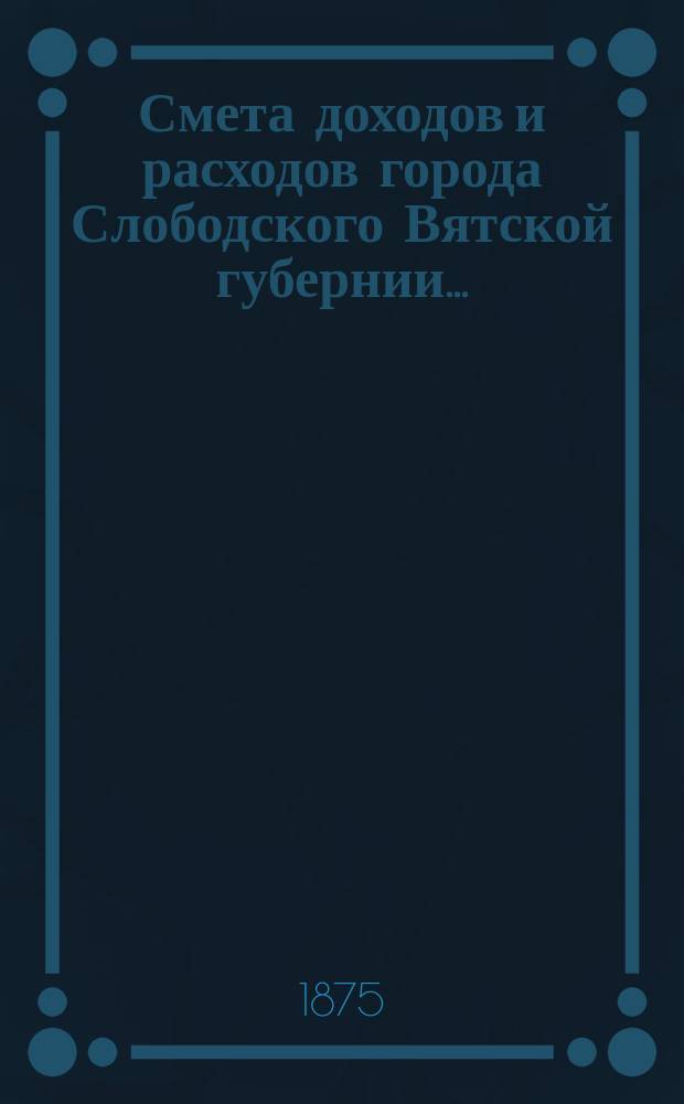 Смета доходов и расходов города Слободского Вятской губернии.. : С прил. на 1875 год