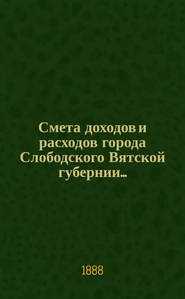 Смета доходов и расходов города Слободского Вятской губернии.. : С прил. на 1888 год