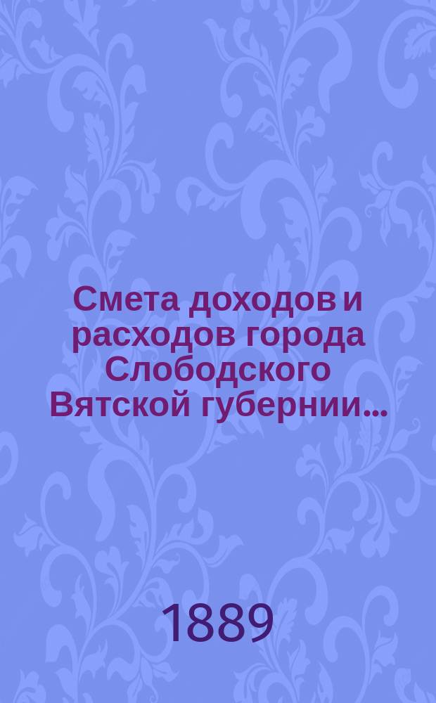 Смета доходов и расходов города Слободского Вятской губернии.. : С прил. на 1889 год