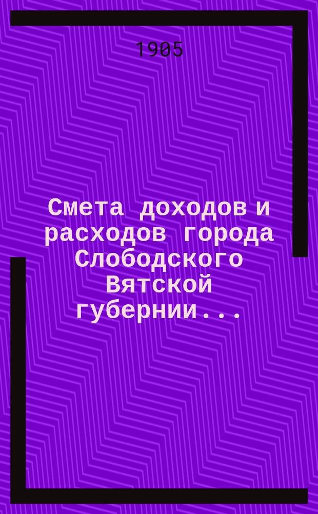Смета доходов и расходов города Слободского Вятской губернии.. : С прил. на 1905 год