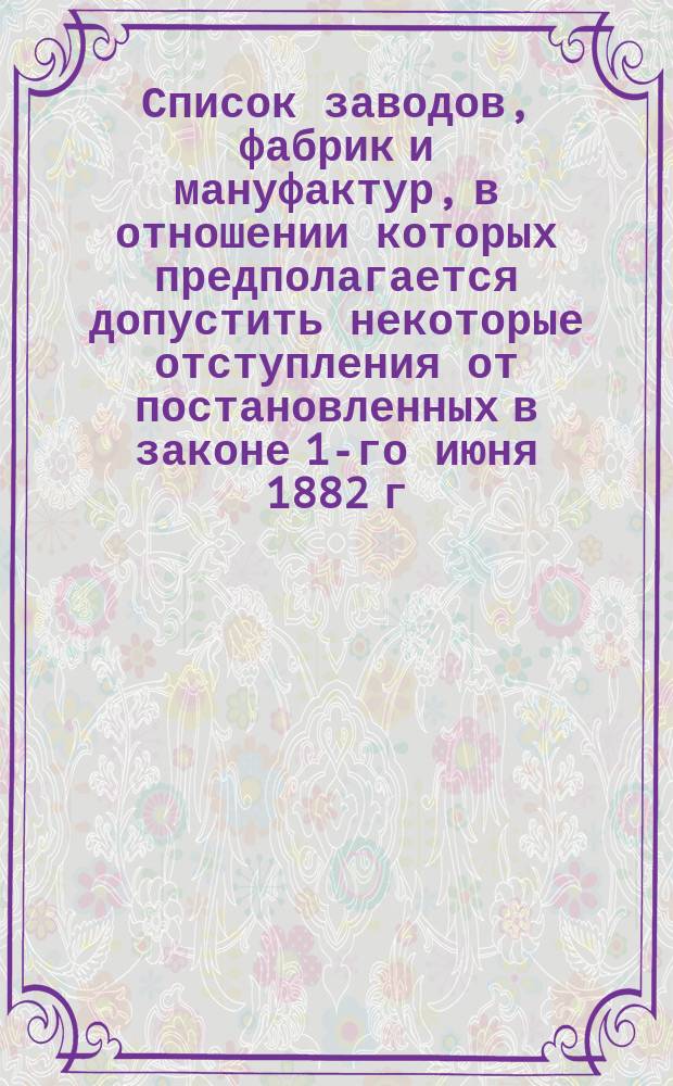 Список заводов, фабрик и мануфактур, в отношении которых предполагается допустить некоторые отступления от постановленных в законе 1-го июня 1882 г. правил о работе малолетних, а также производств и отдельных операций, при которых безусловно воспрещается работа малолетних
