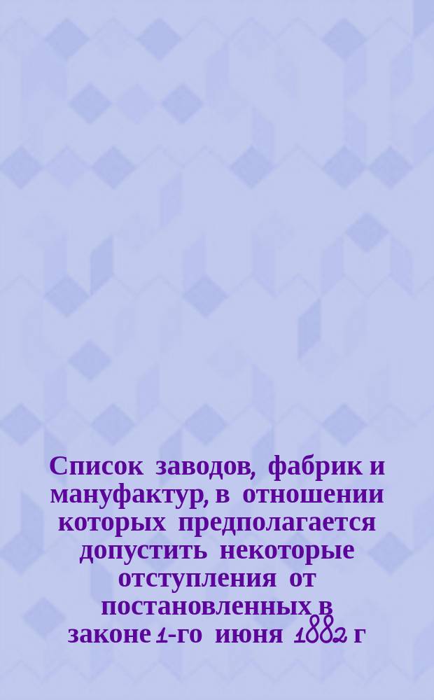 Список заводов, фабрик и мануфактур, в отношении которых предполагается допустить некоторые отступления от постановленных в законе 1-го июня 1882 г. правил о работе малолетних, а также производств и отдельных операций, при которых безусловно воспрещается работа малолетних
