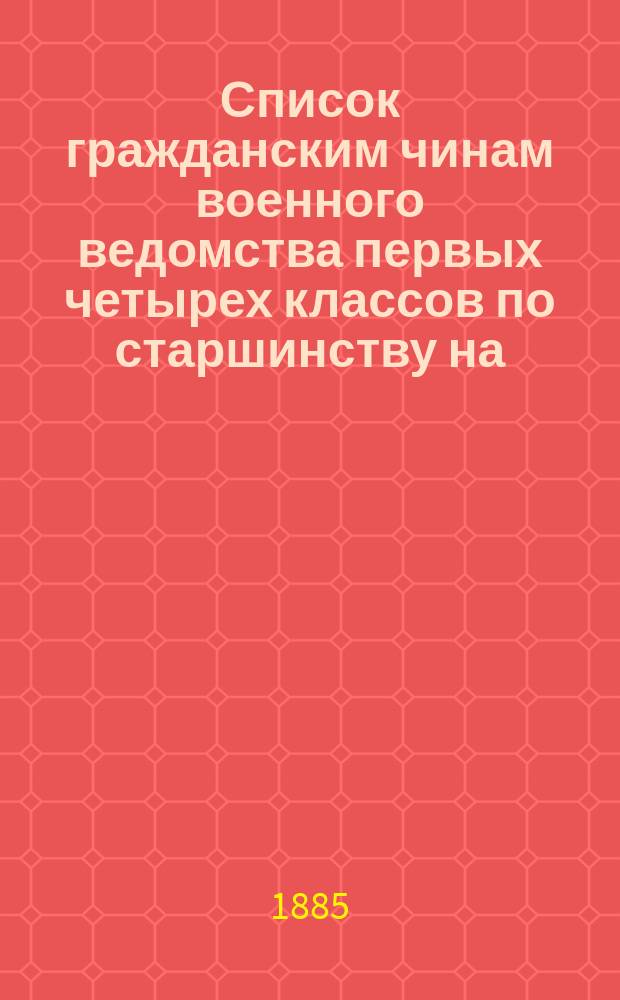 Список гражданским чинам военного ведомства первых четырех классов по старшинству на... [1885-1877] гг.