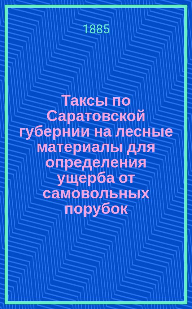Таксы [по Саратовской губернии] на лесные материалы для определения ущерба от самовольных порубок, вознаграждения за повреждения чужого имущества и платы понятым и рабочим за вынужденные работы и простой